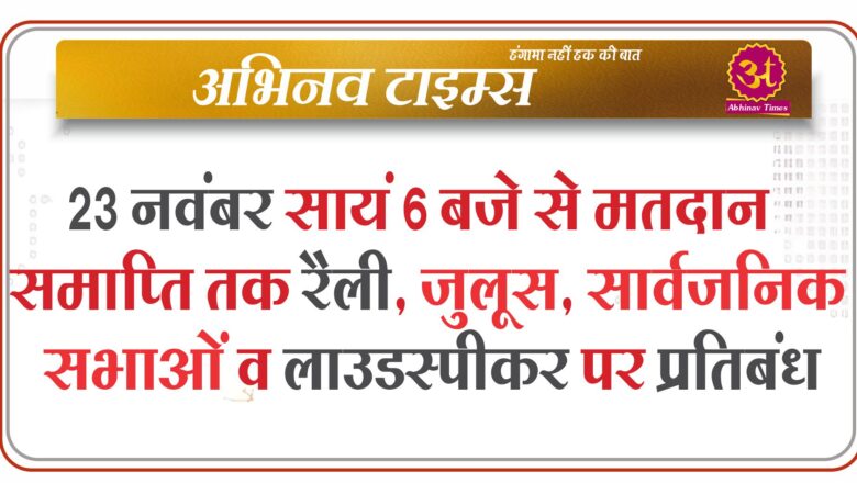 23 नवंबर सायं 6 बजे से मतदान समाप्ति तक रैली, जुलूस, सार्वजनिक सभाओं व लाउडस्पीकर पर प्रतिबंध