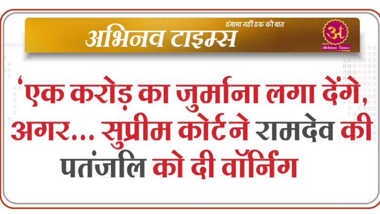 ‘एक करोड़ का जुर्माना लगा देंगे, अगर… सुप्रीम कोर्ट ने रामदेव की पतंजलि को दी वॉर्निंग