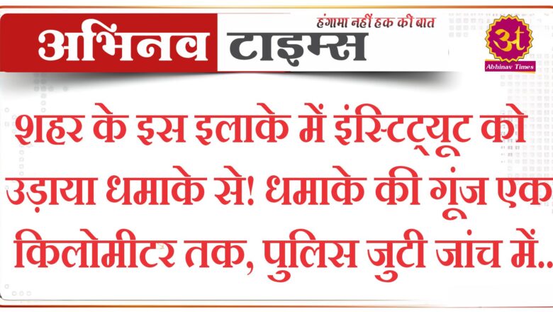 शहर के इस इलाके में इंस्टिट्यूट को उड़ाया धमाके से! धमाके की गूंज एक किलोमीटर तक, पुलिस जुटी जांच में..