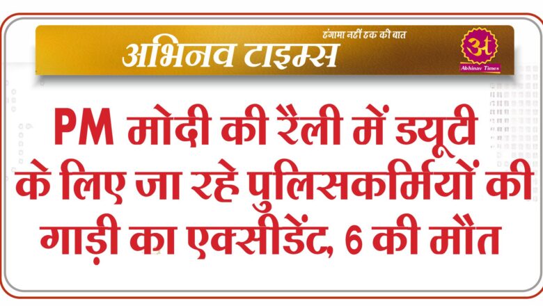 PM मोदी की रैली में ड्यूटी के लिए जा रहे पुलिसकर्मियों की गाड़ी का एक्सीडेंट, 6 की मौत