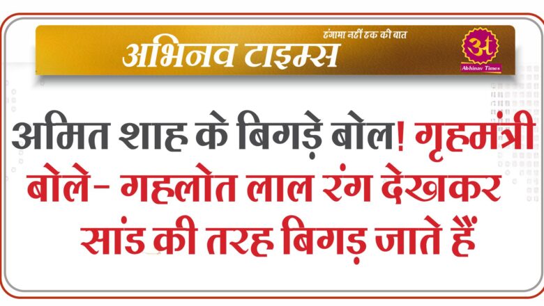 अमित शाह के बिगड़े बोल! गृहमंत्री बोले- गहलोत लाल रंग देखकर सांड की तरह बिगड़ जाते हैं