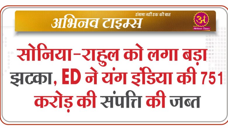 सोनिया-राहुल को लगा बड़ा झटका, ED ने यंग इंडिया की 751 करोड़ की संपत्ति की जब्त