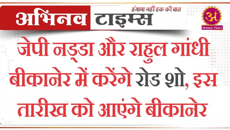 जेपी नड्डा और राहुल गांधी बीकानेर में करेंगे रोड शो, इस तारीख को आएंगे बीकानेर