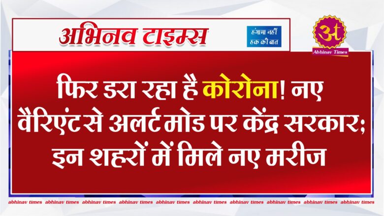 फिर डरा रहा है कोरोना! नए वैरिएंट से अलर्ट मोड पर केंद्र सरकार…इन शहरों में मिले नए मरीज 