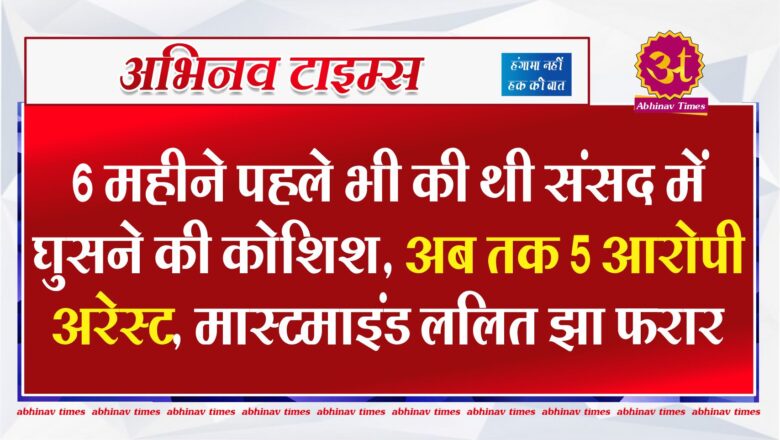 6 महीने पहले भी की थी संसद में घुसने की कोशिश…अब तक 5 आरोपी अरेस्ट, मास्टमाइंड ललित झा फरार