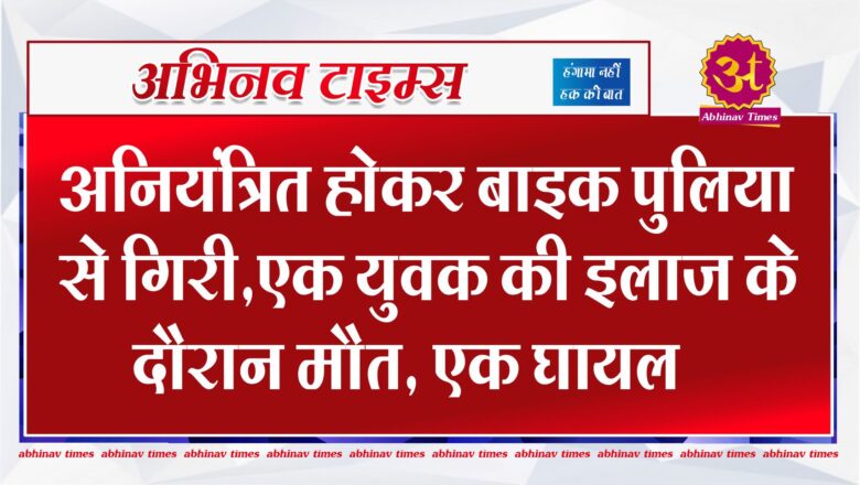 अनियंत्रित होकर बाइक पुलिया से गिरी,एक युवक की इलाज के दौरान मौत,एक घायल