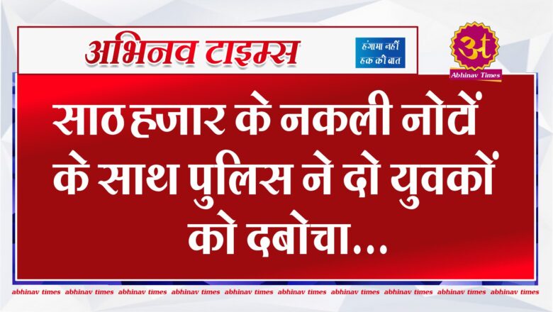 साठ हजार के नकली नोटों के साथ पुलिस ने दो युवकों को दबोचा