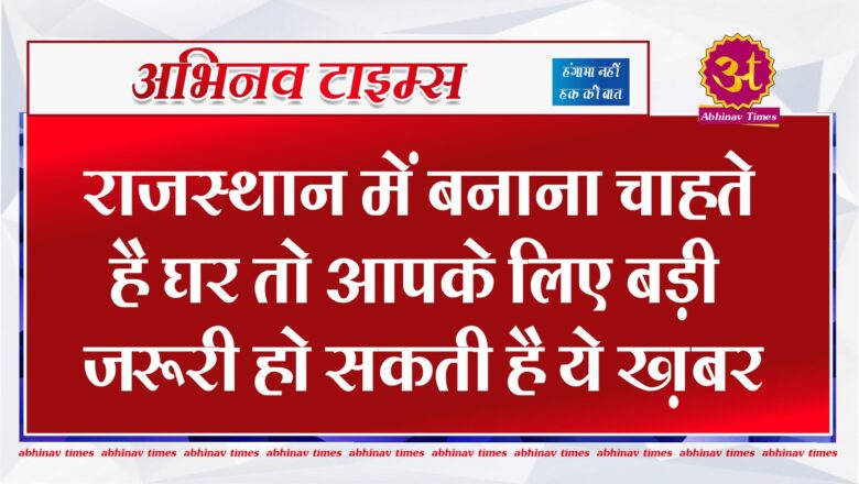 राजस्थान में बनाना चाहते है घर तो आपके लिए बड़ी जरूरी हो सकती है ये ख़बर