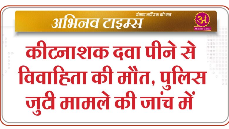 कीटनाशक दवा पीने से विवाहिता की मौत, पुलिस जुटी मामले की जांच में