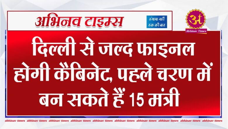 दिल्ली से जल्द फाइनल होगी कैबिनेट, पहले चरण में बन सकते हैं 15 मंत्री