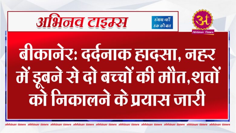 बीकानेर: दर्दनाक हादसा, नहर में डूबने से दो बच्चों की मौत,शवों को निकालने के प्रयास जारी