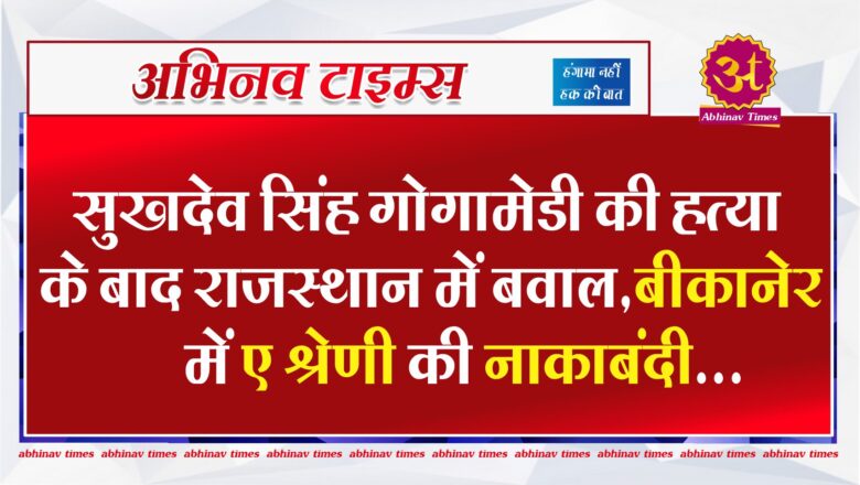 सुखदेव सिंह गोगामेडी की हत्या के बाद राजस्थान में बवाल,बीकानेर में ए श्रेणी की नाकाबंदी