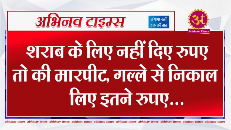 शराब के लिए नहीं दिए रुपए तो की मारपीट, गल्ले से निकाल लिए इतने रुपए