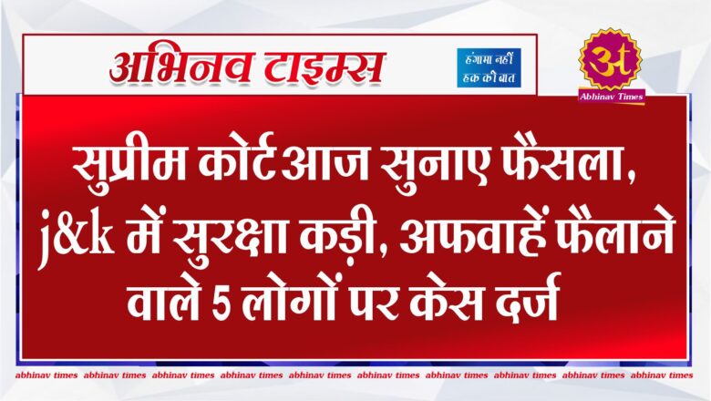 Article 370 : सुप्रीम कोर्ट आज सुनाए फैसला, j&k में सुरक्षा कड़ी, अफवाहें फैलाने वाले 5 लोगों पर केस दर्ज