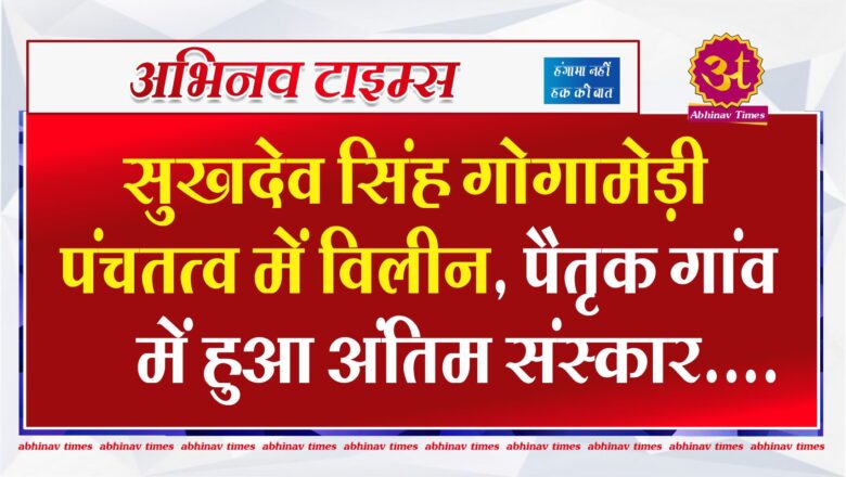 सुखदेव सिंह गोगामेड़ी पंचतत्व में विलीन, पैतृक गांव में हुआ अंतिम संस्कार, हत्यारों पर 5 लाख का इनाम घोषित