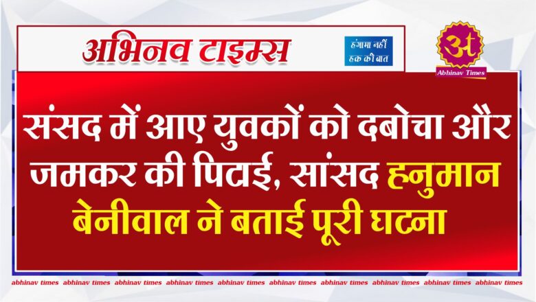 संसद में आए युवकों को दबोचा और जमकर की पिटाई, सांसद हनुमान बेनीवाल ने बताई पूरी घटना