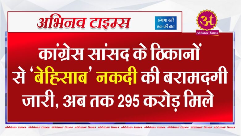 कांग्रेस सांसद के ठिकानों से ‘बेहिसाब’ नकदी की बरामदगी जारी, अब तक 295 करोड़ मिले