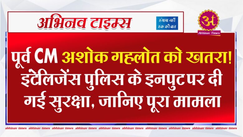 पूर्व CM अशोक गहलोत को खतरा! इंटेलिजेंस पुलिस के इनपुट पर दी गई सुरक्षा, जानिए पूरा मामला