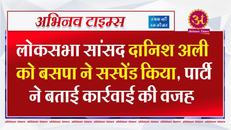 लोकसभा सांसद दानिश अली को बसपा ने सस्पेंड किया, पार्टी ने बताई कार्रवाई की वजह