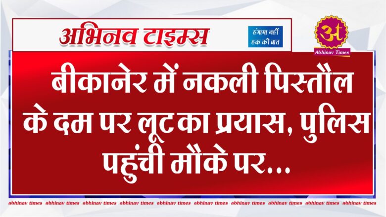 बीकानेर में नकली पिस्तौल के दम पर लूट का प्रयास, पुलिस पहुंची मौके पर