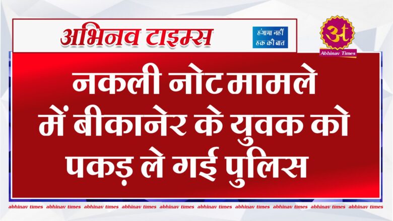 नकली नोट मामले में बीकानेर के युवक को पकड़ ले गई पुलिस