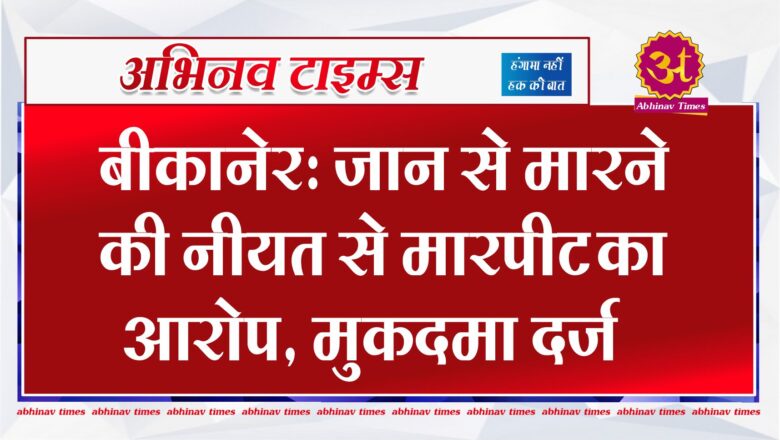 बीकानेर: जान से मारने की नीयत से मारपीट का आरोप, मुकदमा दर्ज