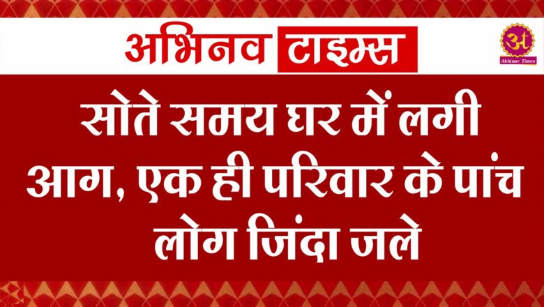 सोते समय घर में लगी आग, एक ही परिवार के पांच लोग जिंदा जले