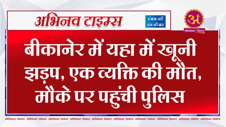 बीकानेर में यहा में खूनी झड़प, एक व्यक्ति की मौत, मोके पर पहुंची पुलिस