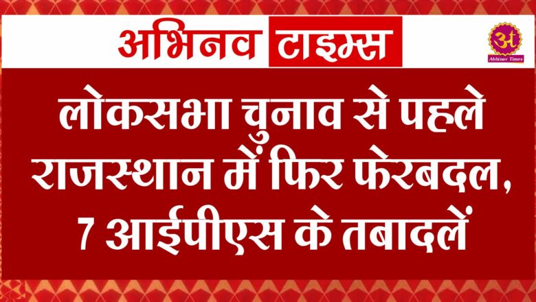 लोकसभा चुनाव से पहले राजस्थान में फिर फेरबदल, 7 आईपीएस के तबादलें