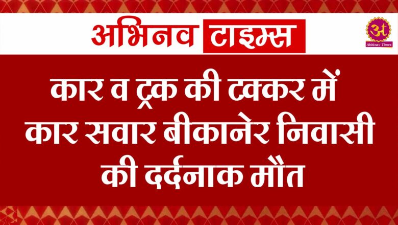 बीकानेर: कार व ट्रक की टक्कर मे कार सवार बीकानेर निवासी की दर्दनाक मौत