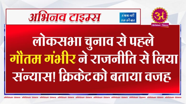 लोकसभा चुनाव से पहले गौतम गंभीर ने राजनीति से लिया संन्यास! क्रिकेट को बताया वजह