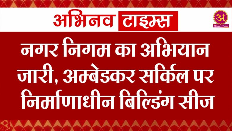 नगर निगम का अभियान जारी, अम्बेडकर सर्किल पर निर्माणाधीन बिल्डिंग सीज