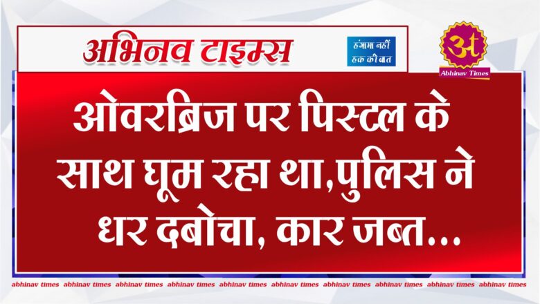 ओवरब्रिज पर पिस्टल के साथ घूम रहा था,पुलिस ने धर दबोचा ,कार जब्त