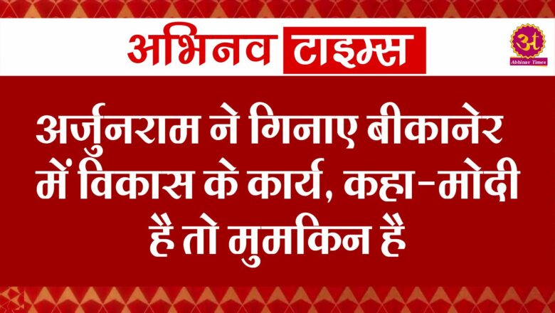 अर्जुनराम ने गिनाए बीकानेर में विकास के कार्य, कहा-मोदी है तो मुमकिन है