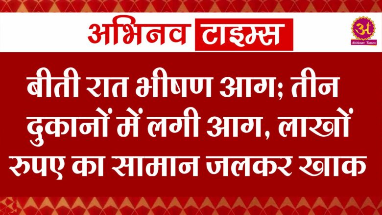 बीती रात भीषण आग : तीन दुकानों में लगी आग, लाखों रुपए का सामान जलकर खाक