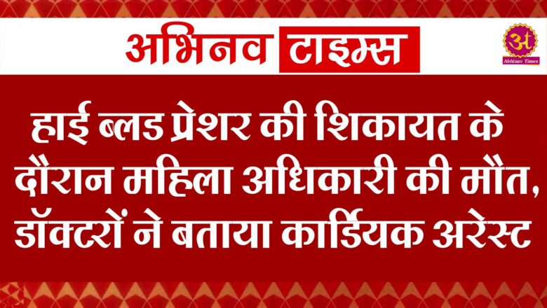 हाई ब्लड प्रेशर की शिकायत के दौरान महिला अधिकारी की मौत, डॉक्टरों ने बताया कार्डियक अरेस्ट