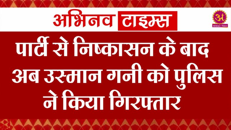 पार्टी से निष्कासन के बाद अब उस्मान गनी को पुलिस ने किया गिरफ्तार