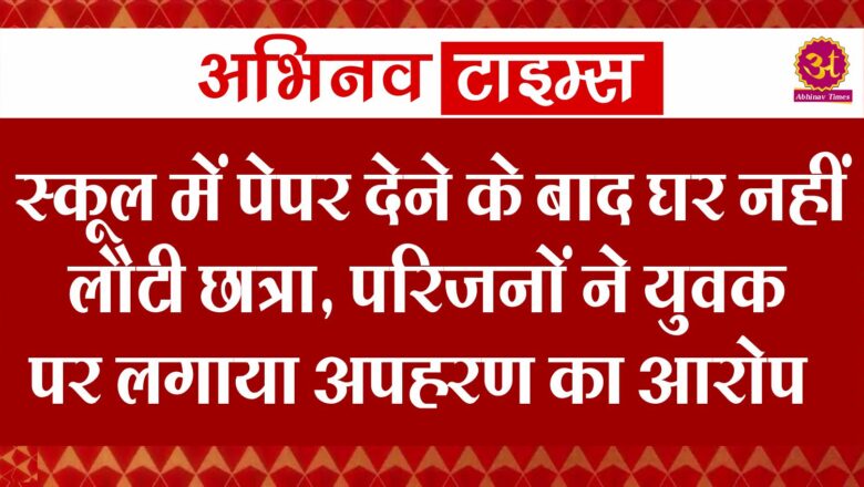 स्कूल में पेपर देने के बाद घर नहीं लौटी छात्रा, परिजनों ने युवक पर लगाया अपहरण का आरोप