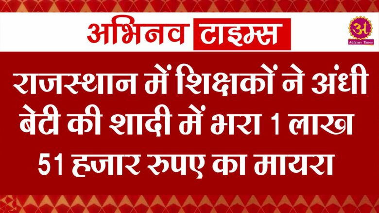 राजस्थान में शिक्षकों ने अंधी बेटी की शादी में भरा 1 लाख 51 हजार रुपए का मायरा