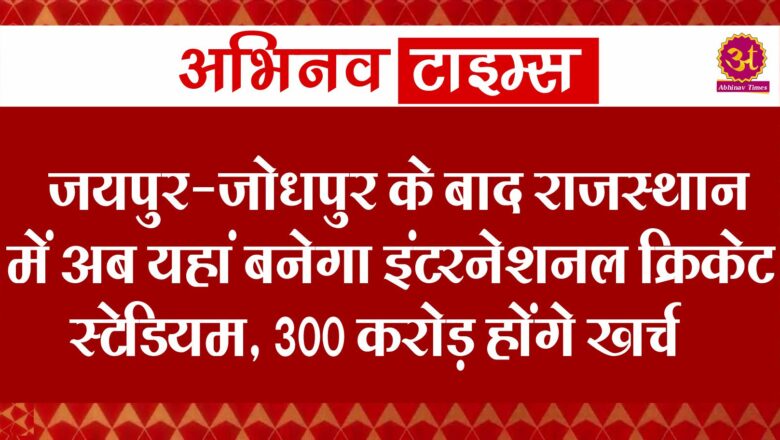 जयपुर-जोधपुर के बाद राजस्थान में अब यहां बनेगा इंटरनेशनल क्रिकेट स्टेडियम, 300 करोड़ होंगे खर्च