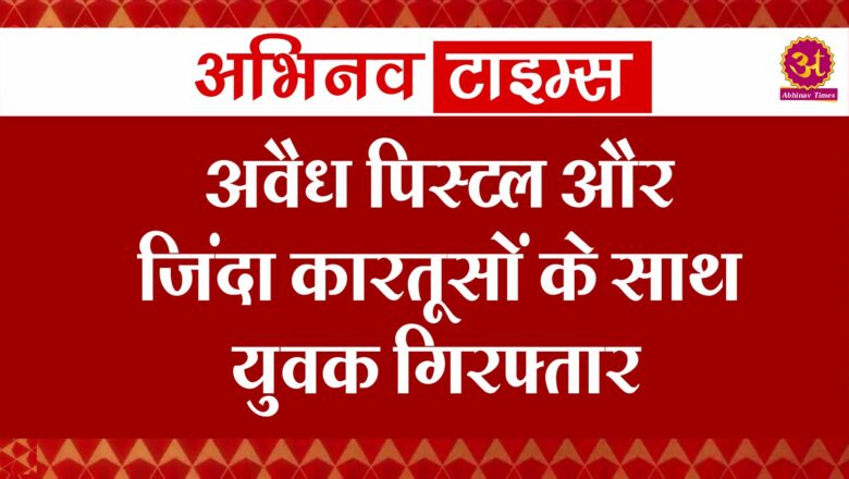 अवैध पिस्टल और जिंदा कारतूसों के साथ युवक गिरफ्तार