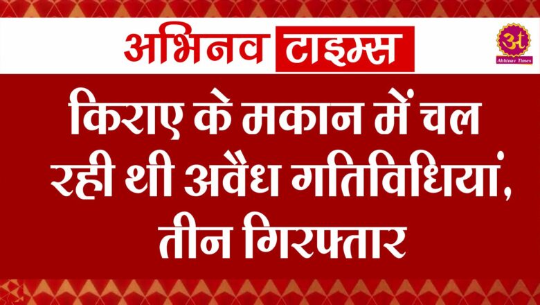 किराए के मकान में चल रही थी अवैध गतिविधियां, तीन  गिरफ्तार