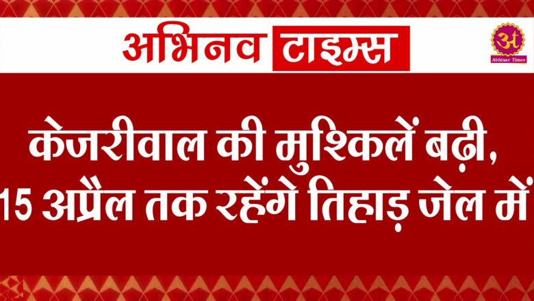 केजरीवाल की मुश्किलें बढ़ी, 15 अप्रैल तक रहेंगे तिहाड़ जेल में