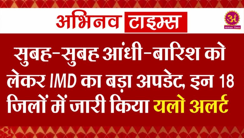 सुबह-सुबह आंधी-बारिश को लेकर IMD का बड़ा अपडेट, इन 18 जिलों में जारी किया यलो अलर्ट