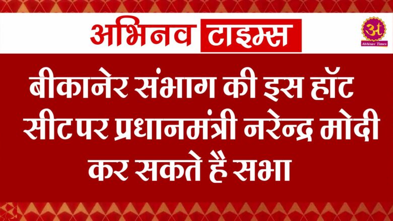 बीकानेर संभाग की इस हॉट सीट पर प्रधानमंत्री नरेन्द्र मोदी कर सकते है सभा