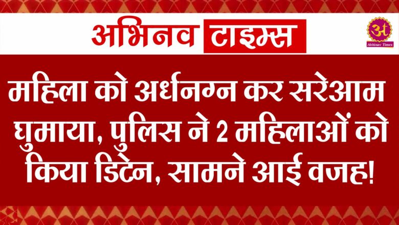 महिला को अर्धनग्न कर सरेआम घुमाया, पुलिस ने 2 महिलाओं को किया डिटेन, सामने आई वजह!