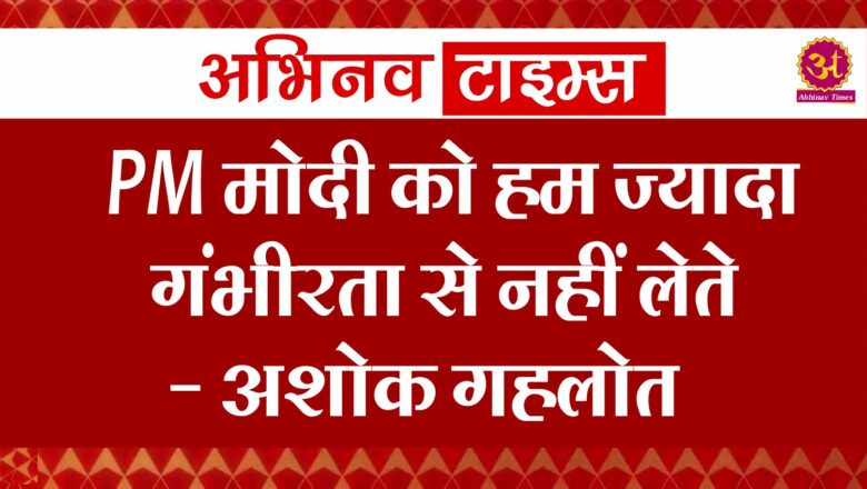 PM मोदी को हम ज्यादा गंभीरता से नहीं लेते- अशोक गहलोत