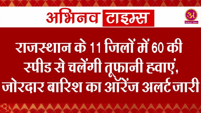 राजस्थान के 11 जिलों में 60 की स्पीड से चलेंगी तूफानी हवाएं, जोरदार बारिश का ऑरेंज अलर्ट जारी