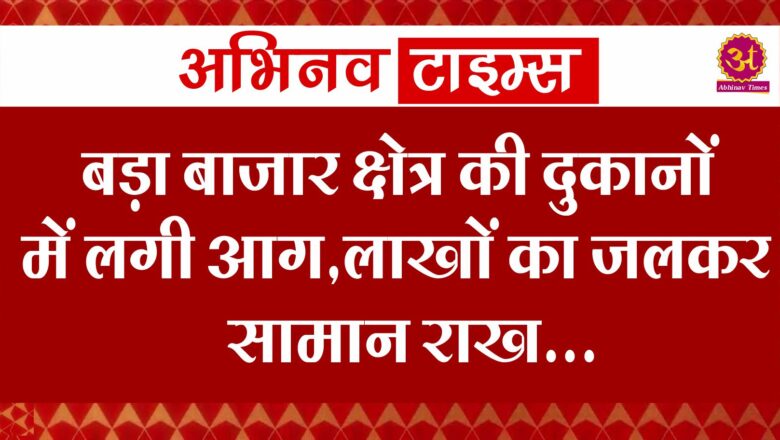 बड़ा बाजार क्षेत्र की दुकानों में लगी आग,लाखों का जलकर सामान राख