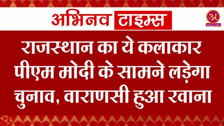 राजस्थान का ये कलाकार पीएम मोदी के सामने लडे़गा चुनाव, वाराणसी हुआ रवाना